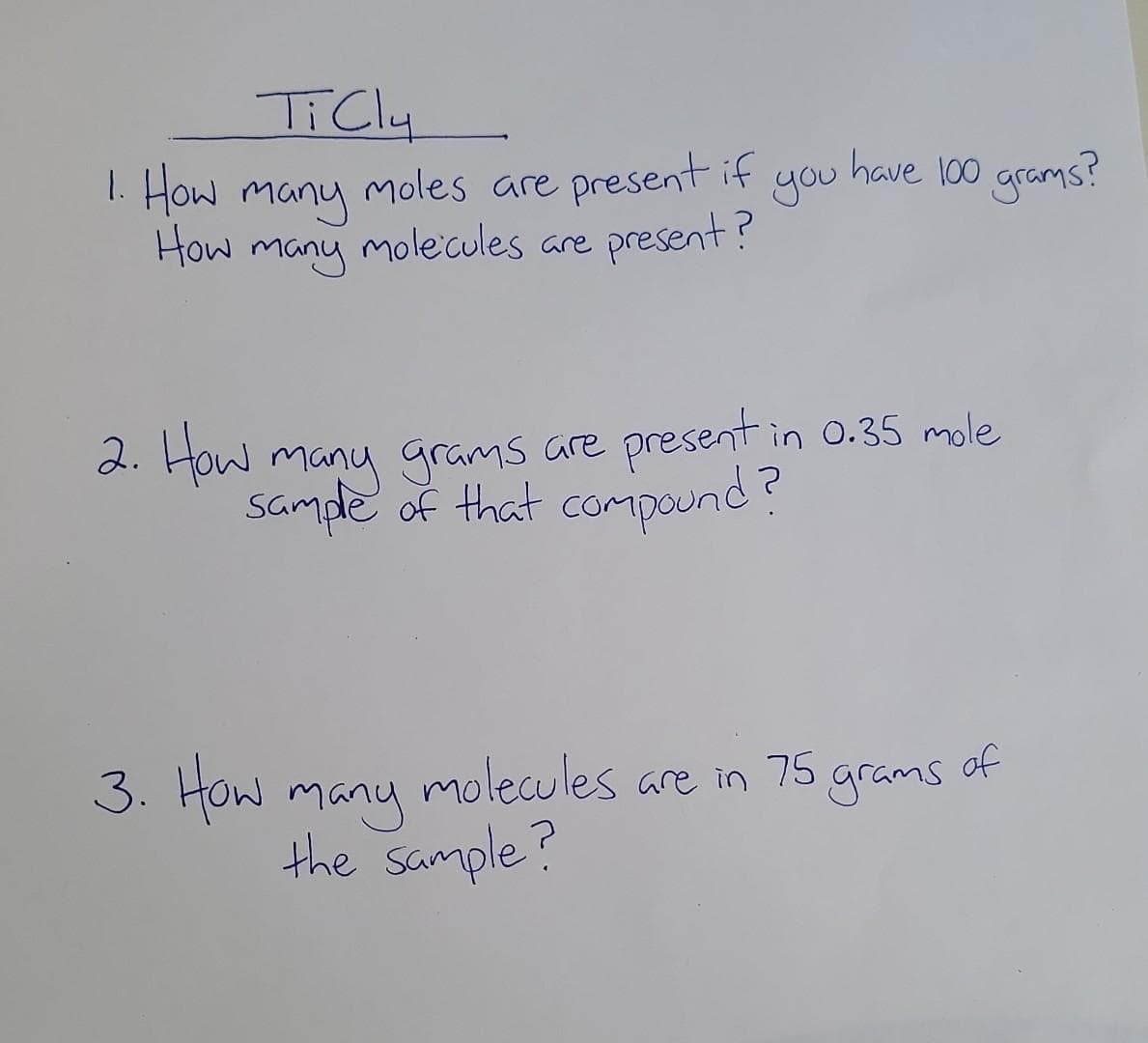 TiCly
1. How many
moles are present if
How many molecules are
molecules are present?
3. How
you
2. How many grams are present in 0.35 mole
sample of that compound?
have 100 grams?
many
the sample?
molecules are in 75 grams
of