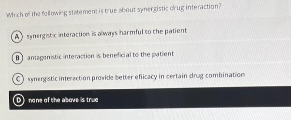 Which of the following statement is true about synergistic drug interaction?
A) synergistic interaction is always harmful to the patient
(B) antagonistic interaction is beneficial to the patient
synergistic interaction provide better efiicacy in certain drug combination
none of the above is true