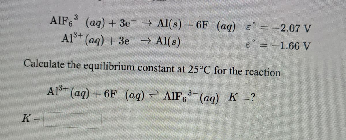 3-
→ Al(s) + 6F (ag) e = -2.07 V
AIF6 (aq) + 3e
3.
E = -1.66 V
Al* (ag) + 3e-→ Al(s)
Calculate the equilibrium constant at 25°C for the reaction
3-
3+
Al (ag) + 6F (aq) AlIF, (ag) K =?
K =
