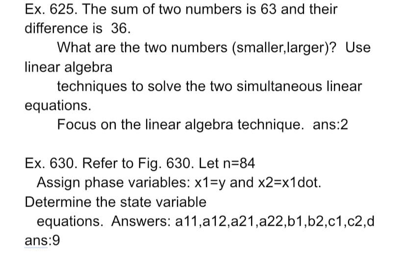 Ex. 625. The sum of two numbers is 63 and their
difference is 36.
What are the two numbers (smaller, larger)? Use
linear algebra
techniques to solve the two simultaneous linear
equations.
Focus on the linear algebra technique. ans:2
Ex. 630. Refer to Fig. 630. Let n=84
Assign phase variables: x1=y and x2=x1dot.
Determine the state variable
equations. Answers: a11,a12,a21,a22,b1,b2,c1,c2,d
ans:9
