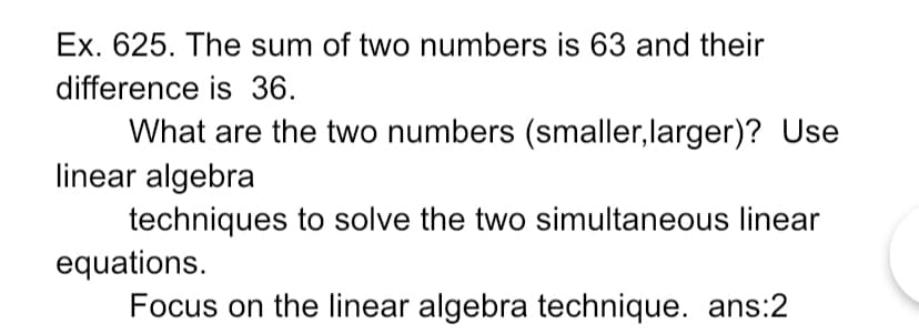 Ex. 625. The sum of two numbers is 63 and their
difference is 36.
What are the two numbers (smaller, larger)? Use
linear algebra
techniques to solve the two simultaneous linear
equations.
Focus on the linear algebra technique. ans:2
