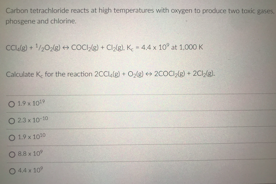 Carbon tetrachloride reacts at high temperatures with oxygen to produce two toxic gases,
phosgene and chlorine.
CCI4(g) + 1/202(g) COCI2(g) + Cl2(g), K. = 4.4 x 10° at 1,000 K
%3D
Calculate K. for the reaction 2CCI4(g) + O2(g) → 2COCI2(g) + 2C12(g).
O 1.9 x 1019
O 2.3 x 10-10
O 1.9 x 1010
O 8.8 x 109
O 4.4 x 109
