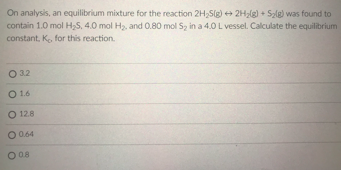 On analysis, an equilibrium mixture for the reaction 2H2S(g) 2H2(g) + S2(g) was found to
contain 1.0 mol H2S, 4.0 mol H2, and 0.80 mol S2 in a 4.0 L vessel. Calculate the equilibrium
constant, Ko, for this reaction.
О 3.2
1.6
O 12.8
O 0.64
0.8
