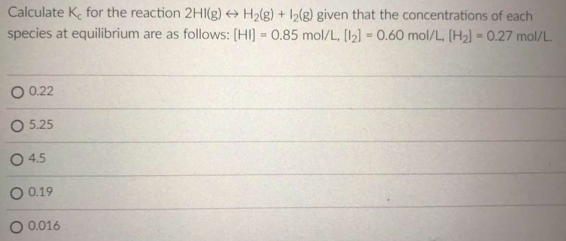 Calculate K for the reaction 2HI(g) H2(g) + 12(g) given that the concentrations of each
species at equilibrium are as follows: [HI] = 0.85 mol/L, [I2] = 0.60 mol/L, [H2] = 0.27 mol/L.
%3D
%3D
O 0.22
O 5.25
O 4.5
O 0.19
O 0.016
