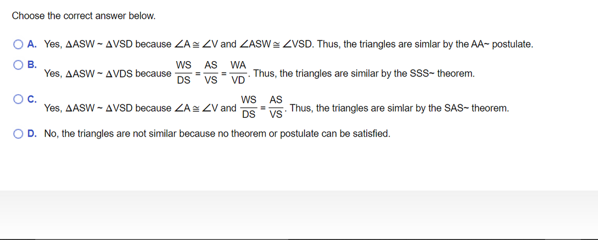 Choose the correct answer below.
O A. Yes, ASW - AVSD because ZA ZV and ZASW= ZVSD. Thus, the triangles are simlar by the AA~ postulate.
ОВ.
WS
AS
WA
Yes, AASW ~ AVDS because
DS
Thus, the triangles are similar by the SSS- theorem.
VD
VS
OC.
WS
Yes, AASW - AVSD because ZA ZV and
DS
AS
Thus, the triangles are simlar by the SAS- theorem.
VS
O D. No, the triangles are not similar because no theorem or postulate can be satisfied.
