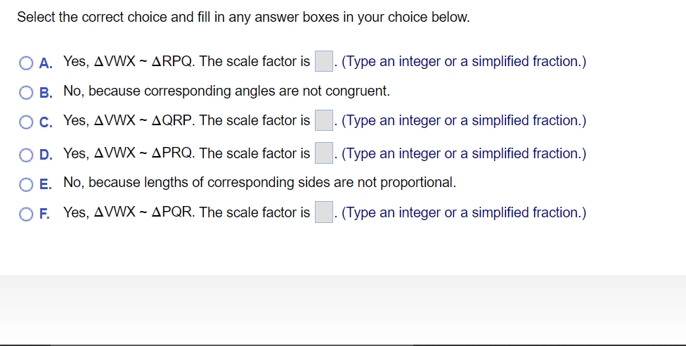 Select the correct choice and fill in any answer boxes in your choice below.
O A. Yes, AVWX ~ ARPQ. The scale factor is
- (Type an integer or a simplified fraction.)
O B. No, because corresponding angles are not congruent.
OC. Yes, AVWX ~ AQRP. The scale factor is
(Type an integer or a simplified fraction.)
O D. Yes, AVWX ~ APRQ. The scale factor is
. (Type an integer or a simplified fraction.)
O E. No, because lengths of corresponding sides are not proportional.
O F Yes, AVWX ~ APQR. The scale factor is
(Type an integer or a simplified fraction.)
