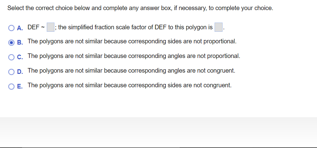 Select the correct choice below and complete any answer box, if necessary, to complete your choice.
O A. DEF - ; the simplified fraction scale factor of DEF to this polygon is
O B. The polygons are not similar because corresponding sides are not proportional.
OC. The polygons are not similar because corresponding angles are not proportional.
O D. The polygons are not similar because corresponding angles are not congruent.
O E. The polygons are not similar because corresponding sides are not congruent.
