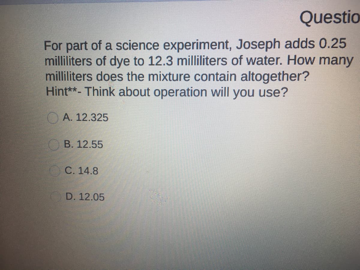 Questio
For part of a science experiment, Joseph adds 0.25
milliliters of dye to 12.3 milliliters of water. How many
milliliters does the mixture contain altogether?
Hint**- Think about operation will you use?
O A. 12.325
OB. 12.55
С. 14.8
D. 12.05
