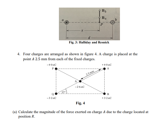A Bb
Ba
a
d
Fig. 3: Halliday and Resnick
4. Four charges are arranged as shown in figure 4. A charge is placed at the
point A 2.5 mm from each of the fixed charges.
-4-0nC
+4-0 nC
P
2-5 mm
-2-6 nC
R
-3-2 nC
+3-2 nC
Fig. 4
(a) Calculate the magnitude of the force exerted on charge A due to the charge located at
position R.
