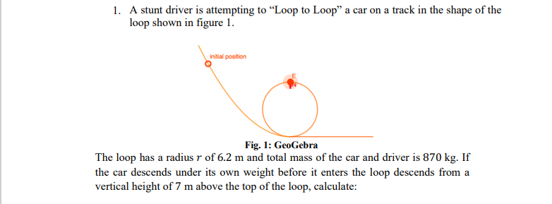 1. A stunt driver is attempting to "Loop to Loop" a car on a track in the shape of the
loop shown in figure 1.
initial position
Fig. 1: GeoGebra
The loop has a radius r of 6.2 m and total mass of the car and driver is 870 kg. If
the car descends under its own weight before it enters the loop descends from a
vertical height of 7 m above the top of the loop, calculate:
