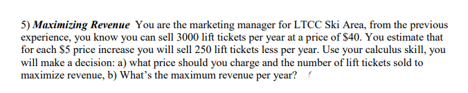 5) Maximizing Revenue You are the marketing manager for LTCC Ski Area, from the previous
experience, you know you can sell 3000 lift tickets per year at a price of $40. You estimate that
for each $5 price increase you will sell 250 lift tickets less per year. Use your calculus skill, you
will make a decision: a) what price should you charge and the number of lift tickets sold to
maximize revenue, b) What's the maximum revenue per year? (
