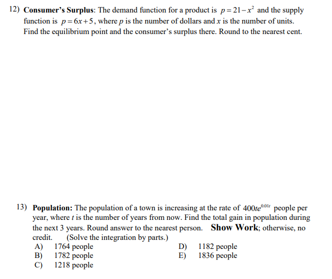 12) Consumer's Surplus: The demand function for a product is p=21-x² and the supply
function is p=6x+5, where p is the number of dollars and x is the number of units.
Find the equilibrium point and the consumer's surplus there. Round to the nearest cent.
13) Population: The population of a town is increasing at the rate of 400te0" people per
year, where t is the number of years from now. Find the total gain in population during
the next 3 years. Round answer to the nearest person. Show Work; otherwise, no
credit.
(Solve the integration by parts.)
D) 1182 people
1836 people
E)
A) 1764 people
B)
1782 people
C) 1218 people
