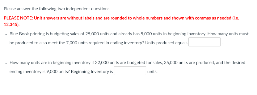 Please answer the following two independent questions.
PLEASE NOTE: Unit answers are without labels and are rounded to whole numbers and shown with commas as needed (i.e.
12,345).
· Blue Book printing is budgeting sales of 25,000 units and already has 5,000 units in beginning inventory. How many units must
be produced to also meet the 7,000 units required in ending inventory? Units produced equals
· How many units are in beginning inventory if 32,000 units are budgeted for sales, 35,000 units are produced, and the desired
ending inventory is 9,000 units? Beginning Inventory is
units.
