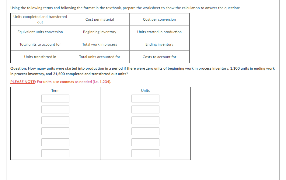 Using the following terms and following the format in the textbook, prepare the worksheet to show the calculation to answer the question:
Units completed and transferred
Cost per material
Cost per conversion
out
Equivalent units conversion
Beginning inventory
Units started in production
Total units to account for
Total work in process
Ending inventory
Units transferred in
Total units accounted for
Costs to account for
Question: How many units were started into production in a period if there were zero units of beginning work in process inventory, 1,100 units in ending work
in process inventory, and 21,500 completed and transferred out units?
PLEASE NOTE: For units, use commas as needed (i.e. 1,234).
Term
Units
