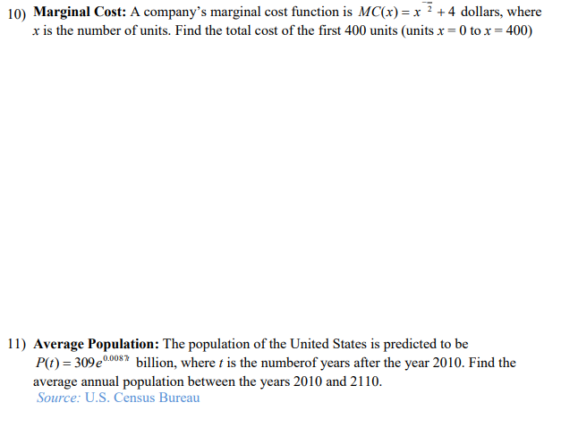 10) Marginal Cost: A company's marginal cost function is MC(x) = x ? + 4 dollars, where
x is the number of units. Find the total cost of the first 400 units (units x = 0 to x = 400)
11) Average Population: The population of the United States is predicted to be
P(t) = 309e0008 billion, where t is the numberof years after the year 2010. Find the
average annual population between the years 2010 and 2110.
Source: U.S. Census Bureau
