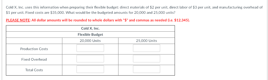 Cold X, Inc. uses this information when preparing their flexible budget: direct materials of $2 per unit, direct labor of $3 per unit, and manufacturing overhead of
$1 per unit. Fixed costs are $35,000. What would be the budgeted amounts for 20,000 and 25,000 units?
PLEASE NOTE: All dollar amounts will be rounded to whole dollars with "$" and commas as needed (i.e. $12,345).
Cold X, Inc.
Flexible Budget
20,000 Units
25,000 Units
Production Costs
Fixed Overhead
Total Costs

