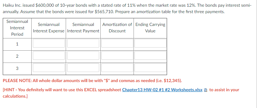 Haiku Inc. issued $600,000 of 10-year bonds with a stated rate of 11% when the market rate was 12%. The bonds pay interest semi-
annually. Assume that the bonds were issued for $565,710. Prepare an amortization table for the first three payments.
Semiannual
Semiannual
Semiannual
Amortization of Ending Carrying
Interest
Interest Expense Interest Payment
Discount
Value
Period
1
2
3
PLEASE NOTE: All whole dollar amounts will be with "$" and commas as needed (i.e. $12,345).
[HINT - You definitely will want to use this EXCEL spreadsheet Chapter13 HW-02 #1 #2 Worksheets.xlsx a to assist in your
calculations.]
