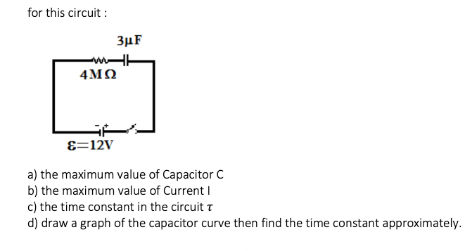 for this circuit :
3µF
4ΜΩ
E=12V
a) the maximum value of Capacitor C
b) the maximum value of Current I
c) the time constant in the circuit t
d) draw a graph of the capacitor curve then find the time constant approximately.
