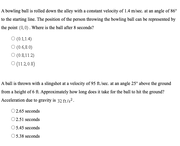 A bowling ball is rolled down the alley with a constant velocity of 1.4 m/sec. at an angle of 86°
to the starting line. The position of the person throwing the bowling ball can be represented by
the point (0,0). Where is the ball after 8 seconds?
O (0.1,1.4)
O (0.6,8.0)
O (0.8,11.2)
O (11.2,0.8)
A ball is thrown with a slingshot at a velocity of 95 ft./sec. at an angle 25° above the ground
from a height of 6 ft. Approximately how long does it take for the ball to hit the ground?
Acceleration due to gravity is 32 ft./s2.
O2.65 seconds
O2.51 seconds
05.45 seconds
5.38 seconds
