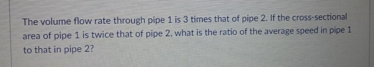 The volume flow rate through pipe 1 is 3 times that of pipe 2. If the cross-sectional
area of pipe 1 is twice that of pipe 2, what is the ratio of the average speed in pipe 1
to that in pipe 2?

