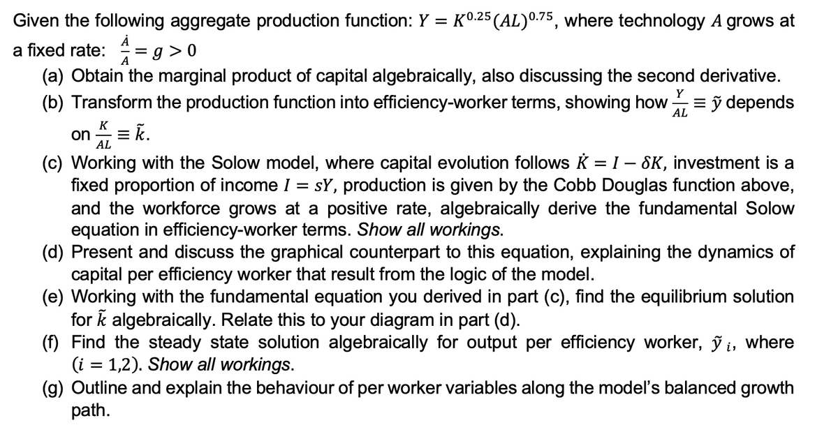 Given the following aggregate production function: Y = K0.25 (AL) 0.75, where technology A grows at
A
a fixed rate: = g> 0
A
(a) Obtain the marginal product of capital algebraically, also discussing the second derivative.
(b) Transform the production function into efficiency-worker terms, showing how =ỹ depends
Y
AL
K
on = k.
AL
(c) Working with the Solow model, where capital evolution follows K = I - SK, investment is a
fixed proportion of income I sy, production is given by the Cobb Douglas function above,
and the workforce grows at a positive rate, algebraically derive the fundamental Solow
equation in efficiency-worker terms. Show all workings.
(d) Present and discuss the graphical counterpart to this equation, explaining the dynamics of
capital per efficiency worker that result from the logic of the model.
(e) Working with the fundamental equation you derived in part (c), find the equilibrium solution
for k algebraically. Relate this to your diagram in part (d).
(f) Find the steady state solution algebraically for output per efficiency worker, ỹi, where
(i = 1,2). Show all workings.
(g) Outline and explain the behaviour of per worker variables along the model's balanced growth
path.