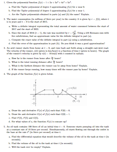 1. Given the polynomial function f(2)=1+2x+3x²+42²³² + 5x¹.
a. Find the Taylor polynomial of degree 3 approximating f(z) for near 0.
b. Find the Taylor polynomial of degree 3 approximating f(z) for z near 1.
c. Are the Taylor polynomials obtained in parts (a) and (b) the same? Explain.
2. The water consumption (in millions of liters per year) in the country A is given by r-f(t), where t
in years and t-0 is the start of 2015.
is
a. Write a definite integral representing the total amount of water consumed between the start of
2017 and the start of 2022.
b. Since the start of 2016 (t-1), the rate was modeled by r-Using a left Riemann sum with
five subdivisions, find an approximate value for the definite integral in part (a).
e. Compute the exact value of the definite integral in part (a) using a substitution.
d. Find the error of the approximation in part (b). Do you think it was a good approximation?
3. An avid runner starts from home at t-0, and runs back and forth along a straight east-west road.
The velocity of the runner, v(t) (given in km/hour) is a function of time t (given in hours). The graph
of the runner's velocity is given by e(t)- 10sin(t) with t counted in radians.
a. How far is the runner from home afterhours?
b. What is the total running distance afterhours?
e. What is the farthest distance the runner can be away from home? Explain.
d. If the runner keeps running, how many times will the runner pass by home? Explain.
4. The graph of the function f(z) is given below.
fux
a. Draw the anti-derivative F(2) of f(1) such that F(0) — 0
b. Draw the anti-derivative G(z) of f(z) such that G(0) - 1.
c. Find F(2), F(5) and G(5).
d. For what values of z, the function F(z) is concave up?
5. An oil tank contains 100 liters of oil an initial time t-Q. Someone starts pumping oil into the tank
at a constant rate of 10 liters per second. Simultaneously, oil starts flowing out through the outlet in
the base at the rate ² (in liters per second) at time t.
a. Find the differential equation that would describe the volume of the oil in the tank at time t (in
seconds).
b. Find the volume of the oil in the tank at timet (in seconds).
c. Will the tank ever be empty? Explain.
9 10