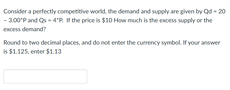 Consider a perfectly competitive world, the demand and supply are given by Qd = 20
- 3.00*P and Qs = 4*P. If the price is $10 How much is the excess supply or the
excess demand?
Round to two decimal places, and do not enter the currency symbol. If your answer
is $1.125, enter $1.13