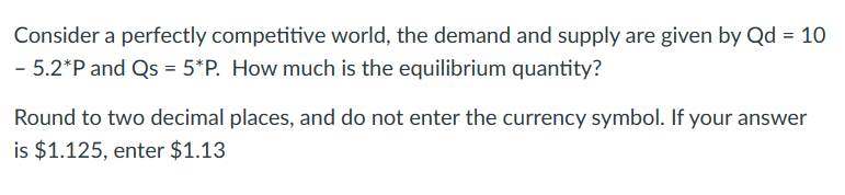 Consider a perfectly competitive world, the demand and supply are given by Qd = 10
- 5.2*P and Qs = 5*P. How much is the equilibrium quantity?
Round to two decimal places, and do not enter the currency symbol. If your answer
is $1.125, enter $1.13