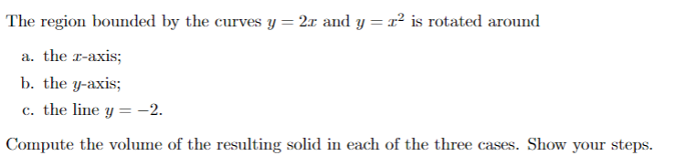 The region bounded by the curves y = 2r and y = r² is rotated around
a. the x-axis;
b. the y-axis;
c. the line y = -2.
Compute the volume of the resulting solid in each of the three cases. Show your steps.