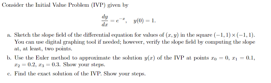 Consider the Initial Value Problem (IVP) given by
dy
d.x
-², y(0) = 1.
a. Sketch the slope field of the differential equation for values of (x, y) in the square (-1, 1) × (-1,1).
You can use digital graphing tool if needed; however, verify the slope field by computing the slope
at, at least, two points.
b. Use the Euler method to approximate the solution y(x) of the IVP at points to = 0, x₁ = 0.1,
x₂ = 0.2, x3 = 0.3. Show your steps.
c. Find the exact solution of the IVP. Show your steps.