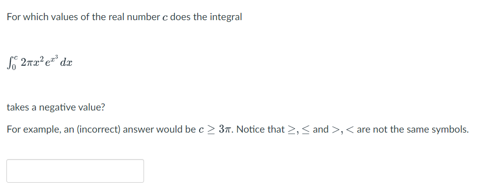For which values of the real number c does the integral
S 2πx² e³
dx
takes a negative value?
For example, an (incorrect) answer would be c≥ 37. Notice that >, < and >, < are not the same symbols.