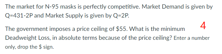 The market for N-95 masks is perfectly competitive. Market Demand is given by
Q=431-2P and Market Supply is given by Q=2P.
4
The government imposes a price ceiling of $55. What is the minimum
Deadweight Loss, in absolute terms because of the price ceiling? Enter a number
only, drop the $ sign.
