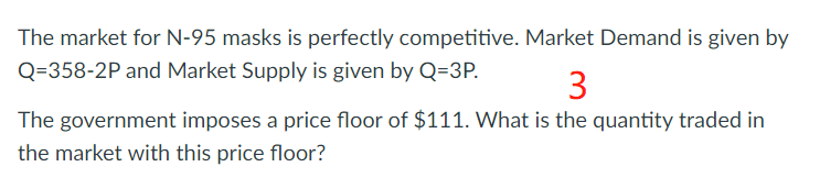 The market for N-95 masks is perfectly competitive. Market Demand is given by
Q=358-2P and Market Supply is given by Q=3P.
3
The government imposes a price floor of $111. What is the quantity traded in
the market with this price floor?
