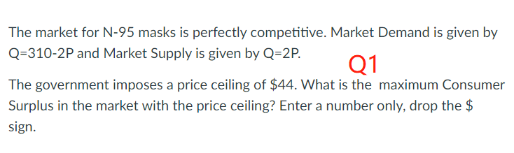 The market for N-95 masks is perfectly competitive. Market Demand is given by
Q=310-2P and Market Supply is given by Q=2P.
Q1
The government imposes a price ceiling of $44. What is the maximum Consumer
Surplus in the market with the price ceiling? Enter a number only, drop the $
sign.
