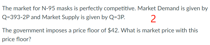 The market for N-95 masks is perfectly competitive. Market Demand is given by
Q=393-2P and Market Supply is given by Q=3P.
2
The government imposes a price floor of $42. What is market price with this
price floor?
