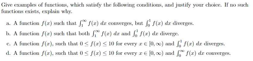 Give examples of functions, which satisfy the following conditions, and justify your choice. If no such
functions exists, explain why.
a. A function f(r) such that f f(x) dx converges, but fo f(x) dx diverges.
b. A function f(x) such that both f f(r) dr and f f(r) da diverge.
c. A function f(x), such that 0 ≤ f(x) ≤ 10 for every x € [0, ∞) and f
f(x) dx diverges.
d. A function f(x), such that 0≤ f(x) ≤ 10 for every x = [0, ∞) and f f(x) dx converges.