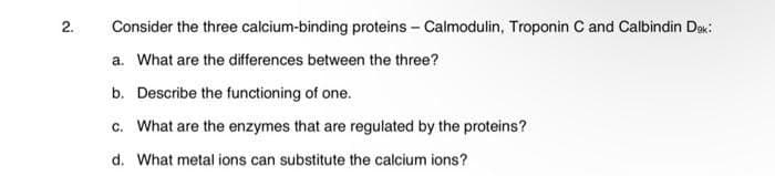 2.
Consider the three calcium-binding proteins – Calmodulin, Troponin C and Calbindin Dex:
a. What are the differences between the three?
b. Describe the functioning of one.
c. What are the enzymes that are regulated by the proteins?
d. What metal ions can substitute the calcium ions?
