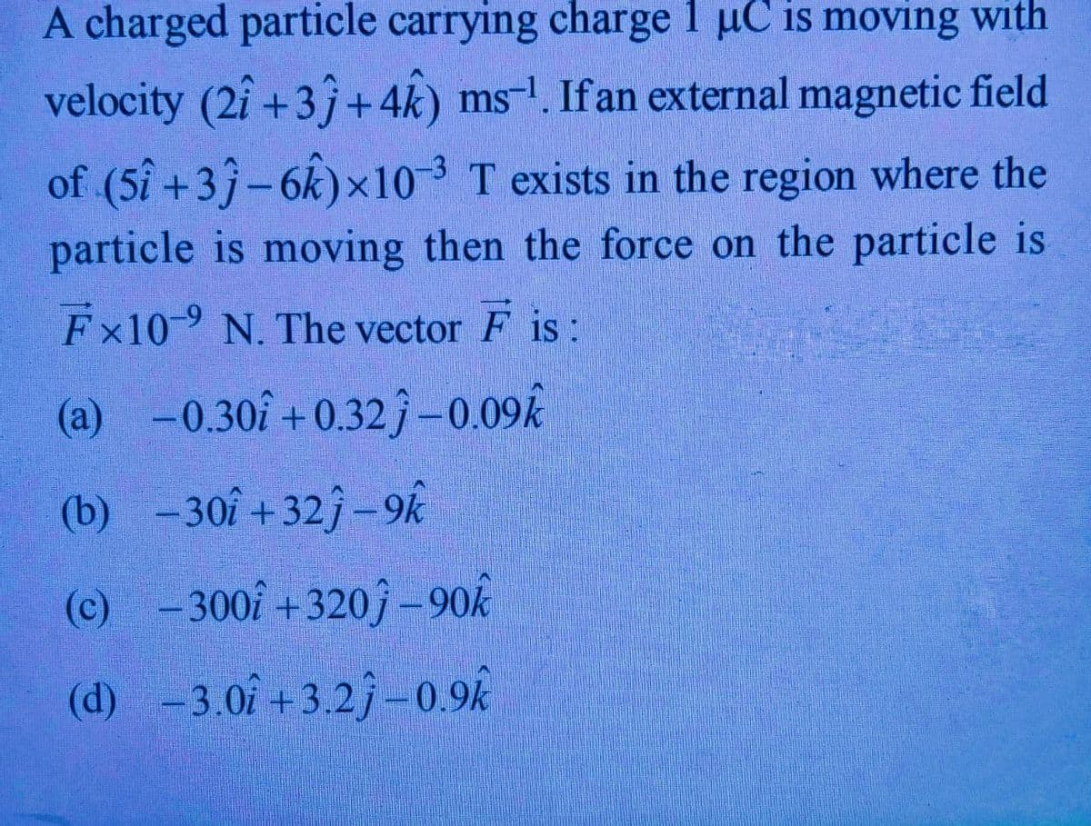 A charged particle carrying charge 1 uC is moving with
velocity (2î +3 +4k) ms-!. Ifan external magnetic field
of (5î +3 -6k)x10 3 T exists in the region where the
particle is moving then the force on the particle is
Fx109 N. The vector F is:
(a) -0.30î + 0.32j -0.09k
(b) -30î +32j – 9k
(c) -
300î +320ĵ – 90k
(d) -3.0f + 3.2j–0.9k
