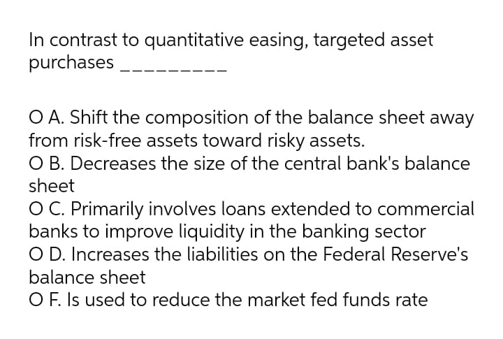 In contrast to quantitative easing, targeted asset
purchases
O A. Shift the composition of the balance sheet away
from risk-free assets toward risky assets.
O B. Decreases the size of the central bank's balance
sheet
O C. Primarily involves loans extended to commercial
banks to improve liquidity in the banking sector
O D. Increases the liabilities on the Federal Reserve's
balance sheet
O F. Is used to reduce the market fed funds rate
