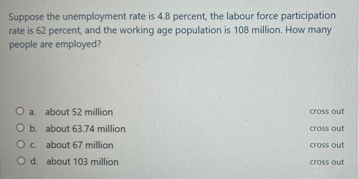 Suppose the unemployment rate is 4.8 percent, the labour force participation
rate is 62 percent, and the working age population is 108 million. How many
people are employed?
a. about 52 million
cross out
O b. about 63.74 million
cross out
O c. about 67 million
cross out
O d. about 103 million
cross out
