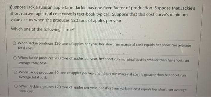Suppose Jackie runs an apple farm. Jackie has one fixed factor of production. Suppose that Jackie's
short run average total cost curve is text-book typical. Suppose that this cost curve's minimum
value occurs when she produces 120 tons of apples per year.
Which one of the following is true?
O When Jackie produces 120 tons of apples per year, her short run marginal cost equals her short run average
total cost.
O When Jackie produces 200 tons of apples per year, her short run marginal cost is smaller than her short run
average total cost.
When Jackie produces 90 tons of apples per year, her short run marginal cost is greater than her short run
average total cost.
When Jackie produces 120 tons of apples per year, her short run variable cost equals her short run average
total cost.
