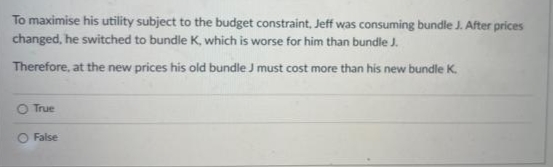 To maximise his utility subject to the budget constraint, Jeff was consuming bundle J. After prices
changed, he switched to bundle K, which is worse for him than bundle J.
Therefore, at the new prices his old bundle J must cost more than his new bundle K.
O True
O False
