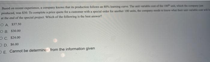 Based on recent experience, a company knows that its production follows an 80% learning eurve. The unit variable cost of the 100 unit, which the company just
produced, was $30. To complete a price quote for a customer with a special order for another 100 units, the compary needs to knew what their unit variable cost will be
at the end of the special project. Which of the following is the best answer?
O A. $37.50
O B. $30.00
OC. $24.00
D D. $6.00
DE. Cannot be determinec from the information given
