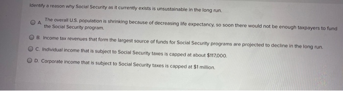 Identify a reason why Social Security as it currently exists is unsustainable in the long run.
The overall U.S. population is shrinking because of decreasing life expectancy, so soon there would not be enough taxpayers to fund
A.
the Social Security program.
B. Income tax revenues that form the largest source of funds for Social Security programs are projected to decline in the long run.
OC. Individual income that is subject to Social Security taxes is capped at about $117,000.
D. Corporate income that is subject to Social Security taxes is capped at $1 million.
