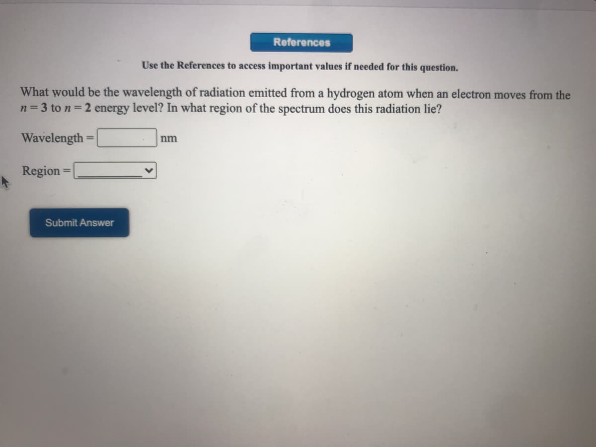 References
Use the References to access important values if needed for this question.
What would be the wavelength of radiation emitted from a hydrogen atom when an electron moves from the
n= 3 to n = 2 energy level? In what region of the spectrum does this radiation lie?
Wavelength
nm
%3D
Region
Submit Answer

