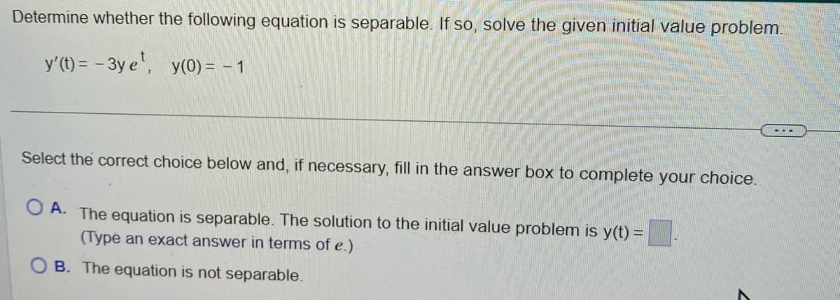 Determine whether the following equation is separable. If so, solve the given initial value problem.
y'(t) = -3y e¹, y(0) = − 1
Select the correct choice below and, if necessary, fill in the answer box to complete your choice.
OA. The equation is separable. The solution to the initial value problem is y(t) =
(Type an exact answer in terms of e.)
OB. The equation is not separable.
