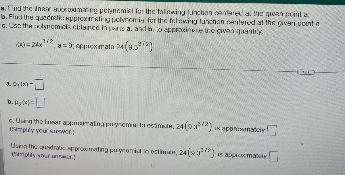 a. Find the linear approximating polynomial for the following function centered at the given point a.
b. Find the quadratic approximating polynomial for the following function centered at the given point a.
c. Use the polynomials obtained in parts a. and b. to approximate the given quantity.
3/2
f(x)=24x
a = 9; approximate 24 (9.3³/2)
a. p₁(x) =
b. p₂(x) =
c. Using the linear approximating polynomial to estimate, 24 (9.33/2) is approximately
(Simplify your answer.)
Using the quadratic approximating polynomial to estimate, 24 (9.33/2) is approximately
(Simplify your answer.)
...