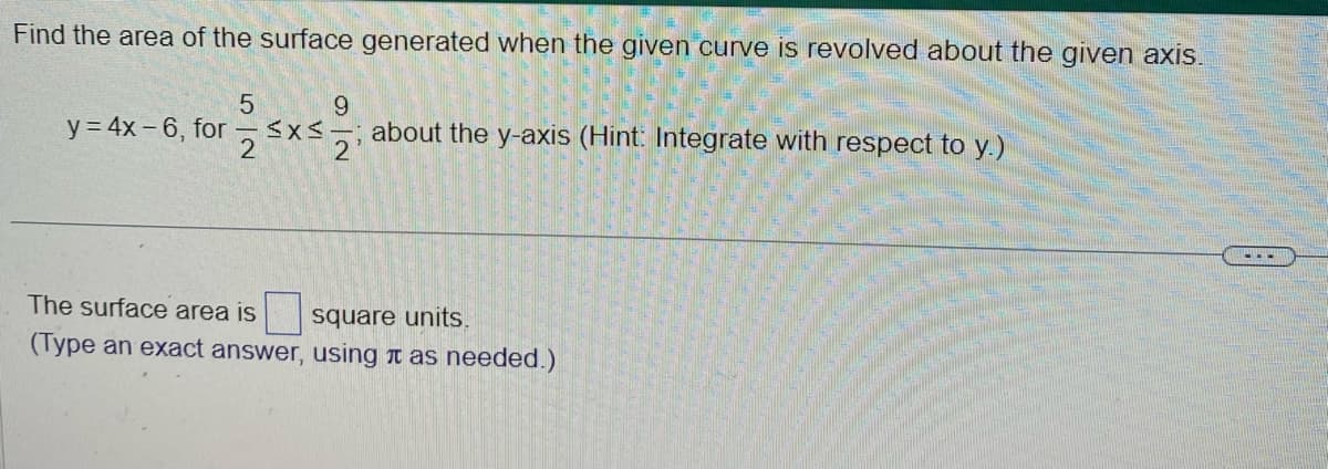 Find the area of the surface generated when the given curve is revolved about the given axis.
5
y = 4x-6, for ≤x≤
9
xs-=-11 about the y-axis (Hint: Integrate with respect to y.)
The surface area is
square units.
(Type an exact answer, using as needed.)