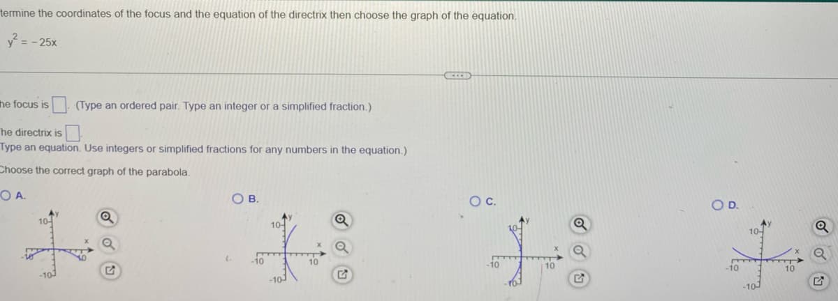 termine the coordinates of the focus and the equation of the directrix then choose the graph of the equation.
y² = -25x
the focus is
(Type an ordered pair. Type an integer or a simplified fraction.)
he directrix is
Type an equation. Use integers or simplified fractions for any numbers in the equation.)
Choose the correct graph of the parabola.
OA.
Ay
10-
O B.
(₁
-10
10
-10-
10
O C.
+
-10
10
O D.
ts
-10
10-
-10-
$1,
10
O OU