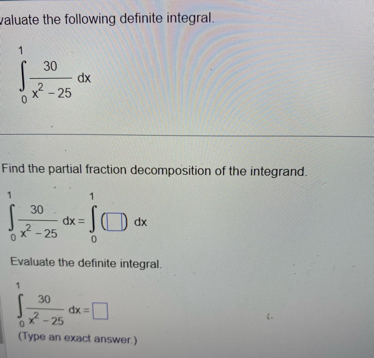 valuate the following definite integral.
0
30
1
S
x² -
- 25
Find the partial fraction decomposition of the integrand.
30
²²-25
dx
30
dx= ▪▪▪▪▪
0
Evaluate the definite integral.
dx =
dx
-25
(Type an exact answer.)